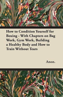How to Condition Yourself for Boxing - With Chapters on Bag Work, Gym Work, Building a Healthy Body and How to Train Without Tears by Anon