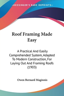 Roof Framing Made Easy: A Practical And Easily Comprehended System, Adapted To Modern Construction, For Laying Out And Framing Roofs (1903) by Maginnis, Owen Bernard
