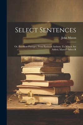 Select Sentences; or, Excellent Passages, From Eminent Authors. To Which are Added, Mason's Select R by Mason, John