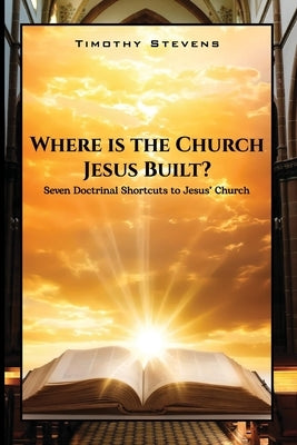Where is the Church Jesus Built?: Seven Doctrinal Shortcuts to Jesus' Church by Stevens, Timothy