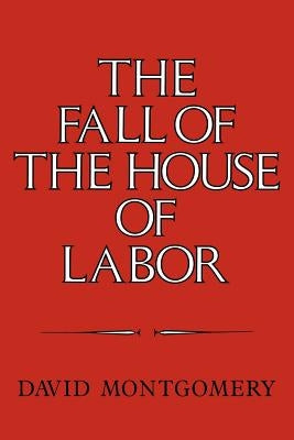 The Fall of the House of Labor: The Workplace, the State, and American Labor Activism, 1865-1925 by Montgomery, David