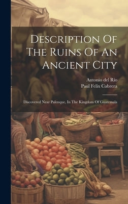 Description Of The Ruins Of An Ancient City: Discovered Near Palenque, In The Kingdom Of Guatemala by Río, Antonio del