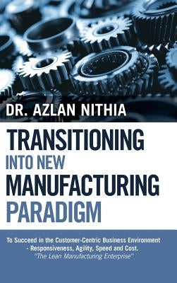 Transitioning into New Manufacturing Paradigm: To Succeed in the Customer Centric Business Environment-Agility, Speed and Responsiveness. "The Lean Ma by Nithia, Azlan