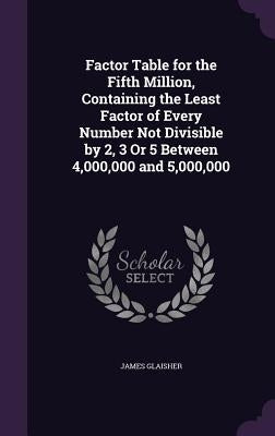 Factor Table for the Fifth Million, Containing the Least Factor of Every Number Not Divisible by 2, 3 Or 5 Between 4,000,000 and 5,000,000 by Glaisher, James