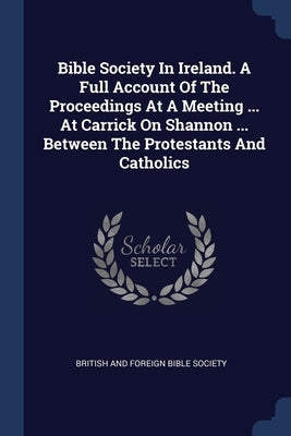 Bible Society In Ireland. A Full Account Of The Proceedings At A Meeting ... At Carrick On Shannon ... Between The Protestants And Catholics by British and Foreign Bible Society