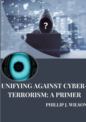 Unifying Against Cyber-Terrorism: A Primer by Wilson, Phillip J.