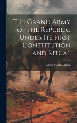 The Grand Army of the Republic Under Its First Constitution and Ritual by Wilson, Oliver Morris