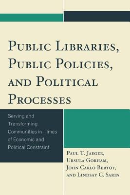 Public Libraries, Public Policies, and Political Processes: Serving and Transforming Communities in Times of Economic and Political Constraint by Jaeger, Paul T.