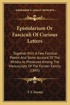 Epistolarium Or Fasciculi Of Curious Letters: Together With A Few Familiar Poems And Some Account Of The Writers As Preserved Among The Manuscripts Of by Forster, T. F.