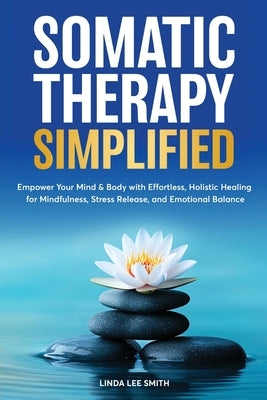 Somatic Therapy Simplified: Empower your Mind & Body with Effortless Holistic Healing for Mindfulness, Stress Relief, and Emotional Balance by Smith, Linda Lee