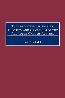 The Formative Influences, Theories, and Campaigns of the Archduke Carl of Austria by Eysturlid, Lee W.
