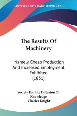 The Results Of Machinery: Namely, Cheap Production And Increased Employment Exhibited (1831) by Society for the Diffusion of Knowledge