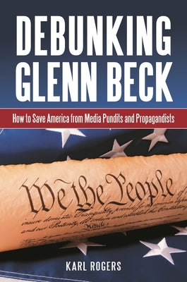 Debunking Glenn Beck: How to Save America from Media Pundits and Propagandists by Ph D., Karl Alan Rogers