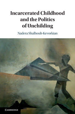 Incarcerated Childhood and the Politics of Unchilding by Shalhoub-Kevorkian, Nadera
