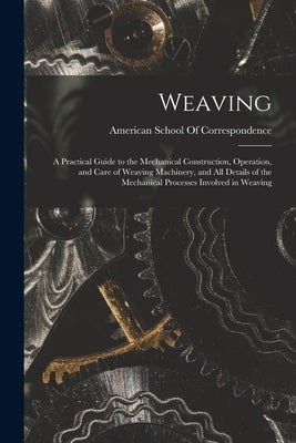 Weaving; a Practical Guide to the Mechanical Construction, Operation, and Care of Weaving Machinery, and all Details of the Mechanical Processes Invol by American School of Correspondence