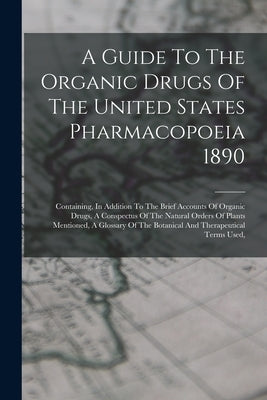 A Guide To The Organic Drugs Of The United States Pharmacopoeia 1890: Containing, In Addition To The Brief Accounts Of Organic Drugs, A Conspectus Of by Anonymous