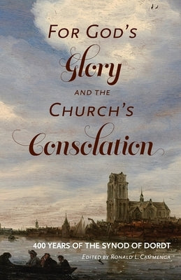 For God's Glory and the Church's Consolation: 400 Years of the Synod of Dordt by Cammenga, Ronald L.