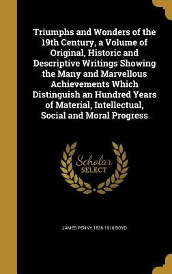Triumphs and Wonders of the 19th Century, a Volume of Original, Historic and Descriptive Writings Showing the Many and Marvellous Achievements Which D by Boyd, James Penny 1836-1910