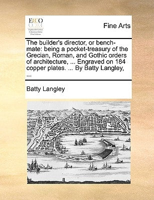 The Builder's Director, or Bench-Mate: Being a Pocket-Treasury of the Grecian, Roman, and Gothic Orders of Architecture, ... Engraved on 184 Copper Pl by Langley, Batty