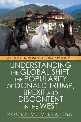 Understanding the Global Shift, the Popularity of Donald Trump, Brexit and Discontent in the West: Rise of the Emerging Economies: 1980 to 2018 by Mirza, Rocky M.