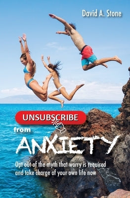Unsubscribe from Anxiety: Opt out of the myth that worry is required and take charge of your own life now by Stone, David a.