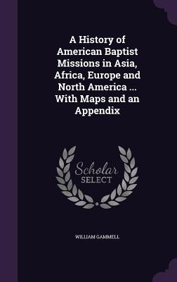 A History of American Baptist Missions in Asia, Africa, Europe and North America ... With Maps and an Appendix by Gammell, William
