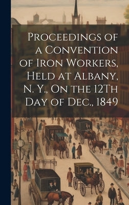 Proceedings of a Convention of Iron Workers, Held at Albany, N. Y., On the 12Th Day of Dec., 1849 by Anonymous