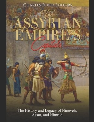 The Assyrian Empire's Capitals: The History and Legacy of Nineveh, Assur, and Nimrud by Charles River