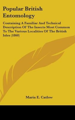 Popular British Entomology: Containing A Familiar And Technical Description Of The Insects Most Common To The Various Localities Of The British Is by Catlow, Maria E.
