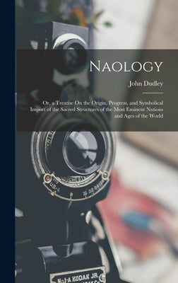 Naology: Or, a Treatise On the Origin, Progress, and Symbolical Import of the Sacred Structures of the Most Eminent Nations and Ages of the World by Dudley, John