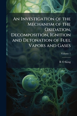 An Investigation of the Mechanism of the Oxidation, Decomposition, Ignition and Detonation of Fuel Vapors and Gases; Volume 1 by King, R. O.