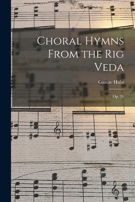 Choral Hymns From the Rig Veda: Op. 26 by Holst, Gustav 1874-1934