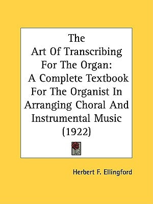 The Art Of Transcribing For The Organ: A Complete Textbook For The Organist In Arranging Choral And Instrumental Music (1922) by Ellingford, Herbert F.