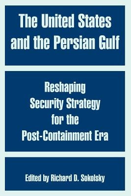 The United States and the Persian Gulf: Reshaping Security Strategy for the Post-Containment Era by Sokolsky, Richard D.