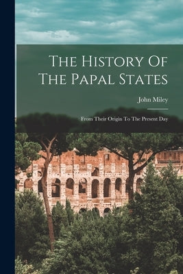 The History Of The Papal States: From Their Origin To The Present Day by Miley, John