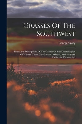 Grasses Of The Southwest: Plates And Descriptions Of The Grasses Of The Desert Region Of Western Texas, New Mexico, Arizona, And Southern Califo by Vasey, George