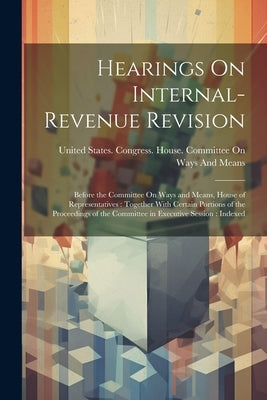Hearings On Internal-Revenue Revision: Before the Committee On Ways and Means, House of Representatives: Together With Certain Portions of the Proceed by United States Congress House Commi