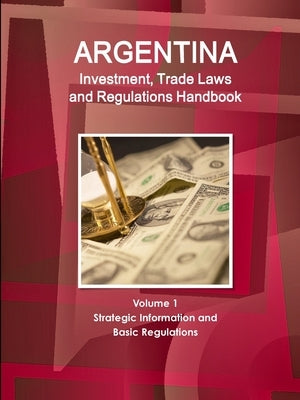 Argentina Investment, Trade Laws and Regulations Handbook Volume 1 Strategic Information and Basic Regulations by Ibp, Inc