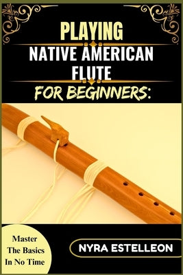 Playing Native American Flute for Beginners: MASTER THE BASICS IN NO TIME: A Step-by-Step Beginner's Guide to Traditional Sounds, Simple Techniques, a by Estelleon, Nyra