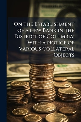 On the Establishment of a new Bank in the District of Columbia; With a Notice of Various Collateral Objects by Anonymous
