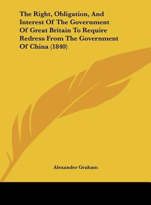 The Right, Obligation, and Interest of the Government of Great Britain to Require Redress from the Government of China (1840) by Graham, Alexander F. R. I. B. a.