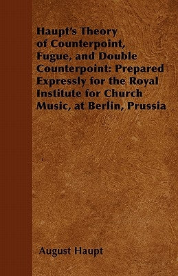 Haupt's Theory of Counterpoint, Fugue, and Double Counterpoint: Prepared Expressly for the Royal Institute for Church Music, at Berlin, Prussia by Haupt, August