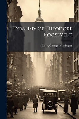 Tyranny of Theodore Roosevelt; by Cook, George Washington 1851- [From Old