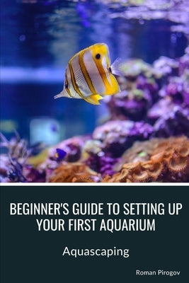 Beginner's guide to setting up your first aquarium: Aquascaping by Pirogov, Roman