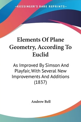 Elements Of Plane Geometry, According To Euclid: As Improved By Simson And Playfair, With Several New Improvements And Additions (1837) by Bell, Andrew