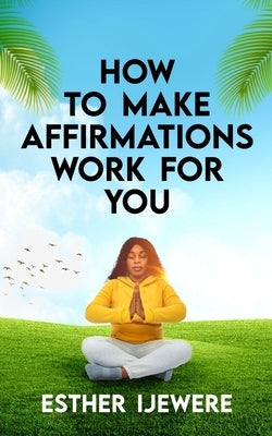 How To Make Affirmations Work For You by Ijewere, Esther