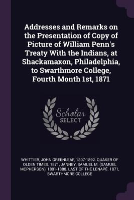 Addresses and Remarks on the Presentation of Copy of Picture of William Penn's Treaty With the Indians, at Shackamaxon, Philadelphia, to Swarthmore Co by Whittier, John Greenleaf 1807-1892 Qua