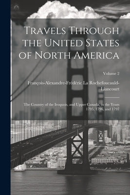 Travels Through the United States of North America: The Country of the Iroquois, and Upper Canada, in the Years 1795, 1796, and 1797; Volume 2 by La Rochefoucauld-Liancourt, François-Al
