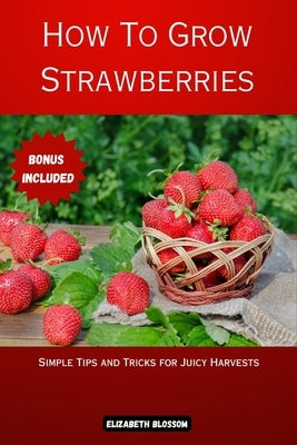 How to Grow Strawberries: Simple Tips and Tricks for Juicy Harvests by Blossom, Elizabeth