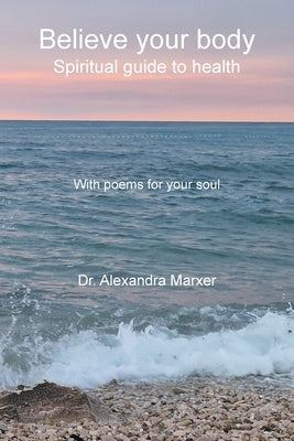 Believe your body: Spiritual guide to health With poems for your soul by Marxer, Alexandra